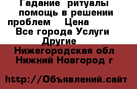 Гадание, ритуалы, помощь в решении проблем. › Цена ­ 1 000 - Все города Услуги » Другие   . Нижегородская обл.,Нижний Новгород г.